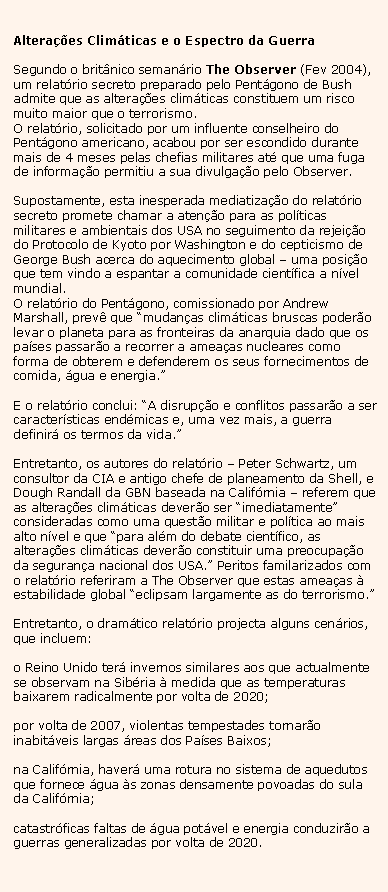 Text Box: Altera��es Clim�ticas e o Espectro da GuerraSegundo o brit�nico seman�rio The Observer (Fev 2004), um relat�rio secreto preparado pelo Pent�gono de Bush admite que as altera��es clim�ticas constituem um risco muito maior que o terrorismo.O relat�rio, solicitado por um influente conselheiro do Pent�gono americano, acabou por ser escondido durante mais de 4 meses pelas chefias militares at� que uma fuga de informa��o permitiu a sua divulga��o pelo Observer.Supostamente, esta inesperada mediatiza��o do relat�rio secreto promete chamar a aten��o para as pol�ticas militares e ambientais dos USA no seguimento da rejei��o do Protocolo de Kyoto por Washington e do cepticismo de George Bush acerca do aquecimento global � uma posi��o que tem vindo a espantar a comunidade cient�fica a n�vel mundial.O relat�rio do Pent�gono, comissionado por Andrew Marshall, prev� que �mudan�as clim�ticas bruscas poder�o levar o planeta para as fronteiras da anarquia dado que os pa�ses passar�o a recorrer a amea�as nucleares como forma de obterem e defenderem os seus fornecimentos de comida, �gua e energia.�E o relat�rio conclui: �A disrup��o e conflitos passar�o a ser caracter�sticas end�micas e, uma vez mais, a guerra definir� os termos da vida.�Entretanto, os autores do relat�rio � Peter Schwartz, um consultor da CIA e antigo chefe de planeamento da Shell, e Dough Randall da GBN baseada na Calif�rnia � referem que as altera��es clim�ticas dever�o ser �imediatamente� consideradas como uma quest�o militar e pol�tica ao mais alto n�vel e que �para al�m do debate cient�fico, as altera��es clim�ticas dever�o constituir uma preocupa��o da seguran�a nacional dos USA.� Peritos familarizados com o relat�rio referiram a The Observer que estas amea�as � estabilidade global �eclipsam largamente as do terrorismo.�Entretanto, o dram�tico relat�rio projecta alguns cen�rios, que incluem:o Reino Unido ter� invernos similares aos que actualmente se observam na Sib�ria � medida que as temperaturas baixarem radicalmente por volta de 2020;por volta de 2007, violentas tempestades tornar�o inabit�veis largas �reas dos Pa�ses Baixos;na Calif�rnia, haver� uma rotura no sistema de aquedutos que fornece �gua �s zonas densamente povoadas do sula da Calif�rnia;catastr�ficas faltas de �gua pot�vel e energia conduzir�o a guerras generalizadas por volta de 2020.