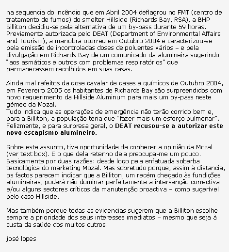 Text Box: na sequencia do inc�ndio que em Abril 2004 deflagrou no FMT (centro de tratamento de fumos) do smelter Hillside (Richards Bay, RSA), a BHP Billiton decidiu-se pela alternativa de um by-pass durante 59 horas.Previamente autorizada pelo DEAT (Department of Environmental Affairs and Tourism), a manobra ocorreu em Outubro 2004 e caracterizou-se pela emiss�o de incontroladas doses de poluentes v�rios � e pela divulga��o em Richards Bay de um comunicado da alumineira sugerindo �aos asm�ticos e outros com problemas respirat�rios� que permanecessem recolhidos em suas casas.Ainda mal refeitos da dose cavalar de gases e qu�micos de Outubro 2004, em Fevereiro 2005 os habitantes de Richards Bay s�o surpreendidos com novo requerimento da Hillside Aluminum para mais um by-pass neste g�meo da Mozal.Tudo indica que as opera��es de emerg�ncia n�o ter�o corrido bem e, para a Billiton, a popula��o teria que �fazer mais um esfor�o pulmonar�. Felizmente, e para surpresa geral, o DEAT recusou-se a autorizar este novo escapismo alumineiro.Sobre este assunto, tive oportunidade de conhecer a opini�o da Mozal (ver text box). E o que dela retenho dela preocupa-me um pouco.Basicamente por duas raz�es: desde logo pela enfatuada soberba tecnol�gica do marketing Mozal. Mas sobretudo porque, assim � distancia, os factos parecem indicar que a Billiton, um rec�m chegado �s fundi��es alumineiras, poder� n�o dominar perfeitamente a interven��o correctiva e/ou alguns sectores cr�ticos da manuten��o proactiva � como suger�vel pelo caso Hillside.Mas tamb�m porque todas as evidencias sugerem que a Billiton escolhe sempre a prioridade dos seus interesses imediatos � mesmo que seja � custa da sa�de dos muitos outros.jos� lopes