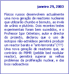 Text Box: janeiro 29, 2003F�sicos russos desenvolvem actualmente uma nova gera��o de reactores nucleares que utilizar�o chumbo e bismuto, ao inv�s de ur�nio e plut�nio. Dois recentes testes experimentais foram bem sucedidos, e o Professor Igor Ostretsov, autor e director do projecto, declarou que o uso de isotopos n�o-actni�deos permitir� produzir um reactor barato e �anti-terrorista� (???)Uma nova gera��o de reactores que, ao contr�rio do PBMR (pebble bed modular reactor), permitir� superar os velhos problemas da prolifera��o nuclear, e dos lixos radioactivos