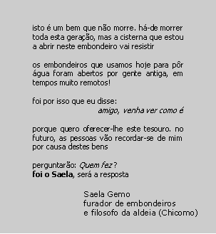 Text Box: isto � um bem que n�o morre. h�-de morrer toda esta gera��o, mas a cisterna que estou a abrir neste embondeiro vai resistiros embondeiros que usamos hoje para p�r �gua foram abertos por gente antiga, em tempos muito remotos!foi por isso que eu disse: amigo, venha ver como �porque quero oferecer-lhe este tesouro. no futuro, as pessoas v�o recordar-se de mim por causa destes bensperguntar�o: Quem fez ?foi o Saela, ser� a respostaSaela Gemofurador de embondeirose filosofo da aldeia (Chicomo)