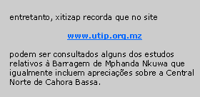 Text Box: entretanto, xitizap recorda que no site
www.utip.org.mz
podem ser consultados alguns dos estudos relativos à Barragem de Mphanda Nkuwa que igualmente incluem apreciações sobre a Central Norte de Cahora Bassa.
