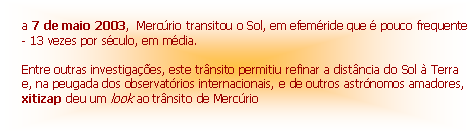 Text Box:
a 7 de maio 2003, Mercúrio transitou o Sol, em efeméride que é pouco frequente - 13 vezes por século, em média.
Entre outras investigações, este trânsito permitiu refinar a distância do Sol à Terra e, na peugada dos observatórios internacionais, e de outros astrónomos amadores, xitizap deu um look ao trânsito de Mercúrio