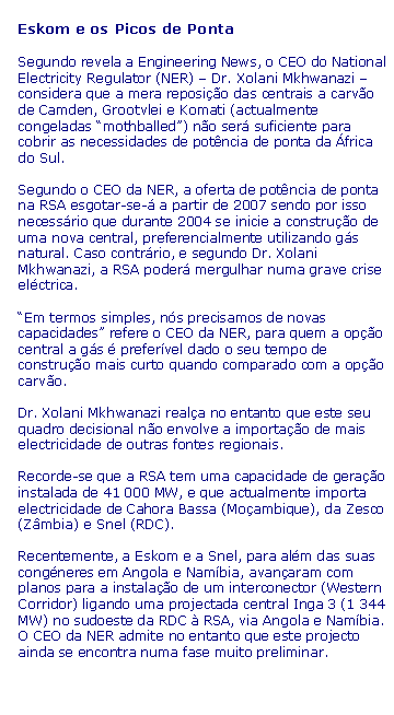 Text Box: Eskom e os Picos de PontaSegundo revela a Engineering News, o CEO do National Electricity Regulator (NER) � Dr. Xolani Mkhwanazi � considera que a mera reposi��o das centrais a carv�o de Camden, Grootvlei e Komati (actualmente congeladas �mothballed�) n�o ser� suficiente para cobrir as necessidades de pot�ncia de ponta da �frica do Sul.Segundo o CEO da NER, a oferta de pot�ncia de ponta na RSA esgotar-se-� a partir de 2007 sendo por isso necess�rio que durante 2004 se inicie a constru��o de uma nova central, preferencialmente utilizando g�s natural. Caso contr�rio, e segundo Dr. Xolani Mkhwanazi, a RSA poder� mergulhar numa grave crise el�ctrica.�Em termos simples, n�s precisamos de novas capacidades� refere o CEO da NER, para quem a op��o central a g�s � prefer�vel dado o seu tempo de constru��o mais curto quando comparado com a op��o carv�o.Dr. Xolani Mkhwanazi real�a no entanto que este seu quadro decisional n�o envolve a importa��o de mais electricidade de outras fontes regionais.Recorde-se que a RSA tem uma capacidade de gera��o instalada de 41 000 MW, e que actualmente importa electricidade de Cahora Bassa (Mo�ambique), da Zesco (Z�mbia) e Snel (RDC).Recentemente, a Eskom e a Snel, para al�m das suas cong�neres em Angola e Nam�bia, avan�aram com planos para a instala��o de um interconector (Western Corridor) ligando uma projectada central Inga 3 (1 344 MW) no sudoeste da RDC � RSA, via Angola e Nam�bia. O CEO da NER admite no entanto que este projecto ainda se encontra numa fase muito preliminar.
