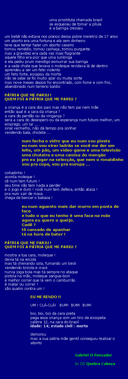Text Box: uma prostituta chamada brasilse esqueceu de tomar a p�lulae a barriga cresceuum beb� n�o estava nos planos dessa pobre meretriz de 17 anosum aborto era uma fortuna e ela sem dinheiroteve que tentar fazer um aborto caseirotomou rem�dio, tomou cacha�a, tomou purgantemas a gravidez era cada vez mais flagranteaquele filho era pior que uma lumbrigae ela pediu prum mendigo esmurrar sua barrigae a cada chute que levava o moleque revidava l� de dentroaprendeu a ser um feto violentoum feto forte, escapou da morten�o se sabe se foi muito azar ou muita sortemas nove meses depois foi encontrado, com fome e com frio, abandonado num terreno baldioP�TRIA QUE ME PARIU !QUEM FOI A P�TRIA QUE ME PARIU ?a crian�a � a cara dos pais mas n�o tem pai nem m�eent�o qual � a cara da crian�a ?a cara do perd�o ou da vingan�a ?ser� a cara do desespero ou da esperan�a num futuro melhor, um emprego, um lar ....sinal vermelho, n�o d� tempo pra sonharvendendo bala, chiclete ...num fecha o vidro que eu num sou piveteeu num vou virar ladr�o se voc� me der um leite, um p�o, um video-game e uma televis�ouma chuteira e uma camisa do meng�opra eu jogar na selec��o, que nem o ronaldinhovou pra copa, vou pra europa ...coitadinho !acorda moleque !c� num tem futuro !seu time n�o tem nada a perdere o jogo � duro ! voc� num tem defesa, ent�o ataca !pra num sair de macachega de bancar o babaca !eu num aguento mais dar murro em ponta de facae tudo o que eu tenho � uma faca na m�oagora eu quero o queijo.Cad� ?t� cansado de apanhart� na hora de bater !P�TRIA QUE ME PARIU !QUEM FOI A P�TRIA QUE ME PARIU ?mostra a tua cara, moleque !devia t� na escolamas t� cheirando cola, fumando um beckvendendo brizola e cracknunca joga bola mas t� sempre no ataquepistola na m�o, moleque sangue-bom� melhor correr que l� vem o camburr�o� matar ou correr !s�o quatro contra um !EU ME RENDO !!UM ! CL�-CL�!   BUM!  BUM!  BUM!boi, boi, boi da cara pretapega essa crian�a com um tiro de escopetacalibre 12, na cara do brasilidade: 14; estado civil : mortodemoroumas a sua p�tria m�e gentil conseguiu realizar o abortoGabriel O PensadorIn CD Quebra Cabe�a