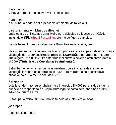 Text Box: Para muitosa Mozal ser� a flor do �ltimo mil�nio industrial.Para outrosa alumineira poder� ser o pesadelo ambiental do mil�nio III,particularmente em Mavoco (Boane)onde est� a ser instalada uma lixeira para dejectos perigosos da MOZAL, incluindo o SPL (Spent Pot Lining), prenhe de fl�or e cianetos.Desde h� muito que se sabe que a Mozal tresanda a polui��es.Mas o que eu n�o sabia era que Mavoco pode estar a ser palco de uma bizarra aliena��o de responsabilidades onde se lavam m�os polu�das num teatro que sugere uma MOZAL transferindo inalien�veis deveres ambientais para o MICOA (Minist�rio da Coordena��o Ambiental).Estranhamente, as actas p�blicas revelam que a iniciativa desta mega-aliena��o ter� partido do pr�prio MICOA - um minist�rio de question�vel efic�cia, particularmente em lides SPL.� dist�ncia,este lavar de m�os sujas cheira-me a imerecido BINGO para a Mozal - uma esp�cie de raspadinha � sucapa, num jogo de soma-zero onde n�o � dif�cil adivinhar quem se lixa.Preocupado, xitizap # 5 d� uma volta pelo assunto - em 4 textosjos� lopesmaputo - julho 2003